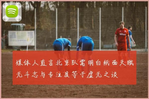 媒体人直言北京队需明白纸面天赋无斗志与专注度等于虚无之谈