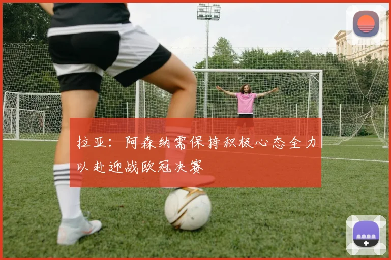 拉亚：阿森纳需保持积极心态全力以赴迎战欧冠决赛