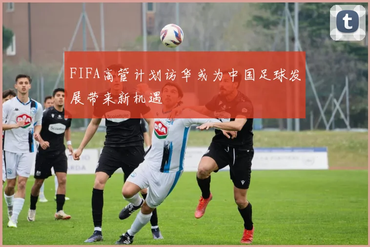 FIFA高管计划访华或为中国足球发展带来新机遇