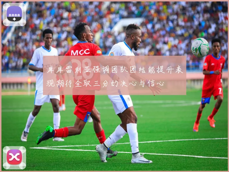 库库雷利亚强调团队团结能提升表现期待全取三分的决心与信心