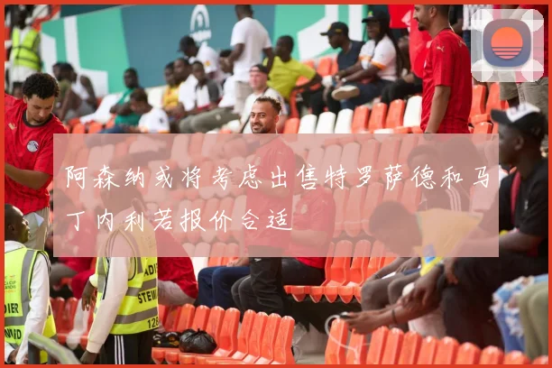 阿森纳或将考虑出售特罗萨德和马丁内利若报价合适