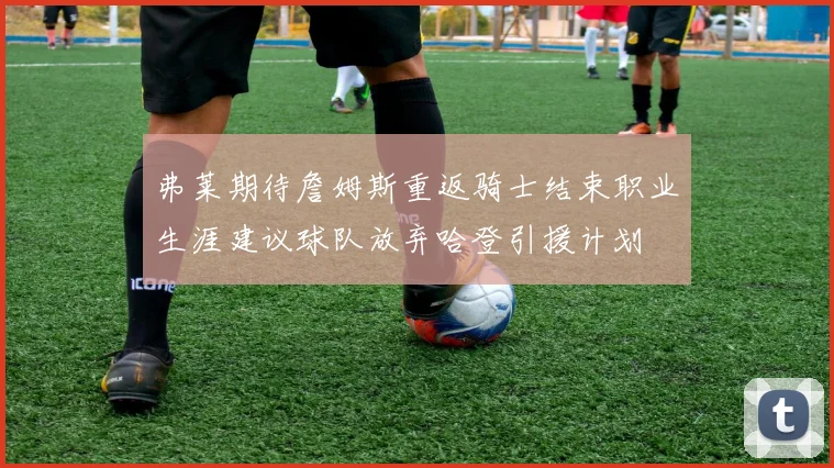 弗莱期待詹姆斯重返骑士结束职业生涯建议球队放弃哈登引援计划