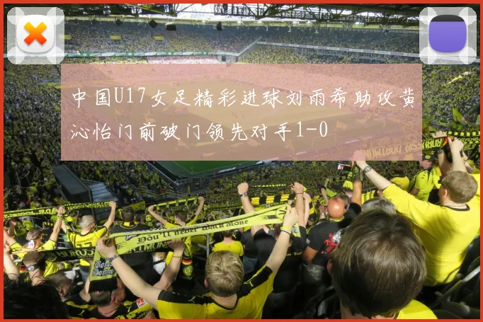 中国U17女足精彩进球刘雨希助攻黄沁怡门前破门领先对手1-0