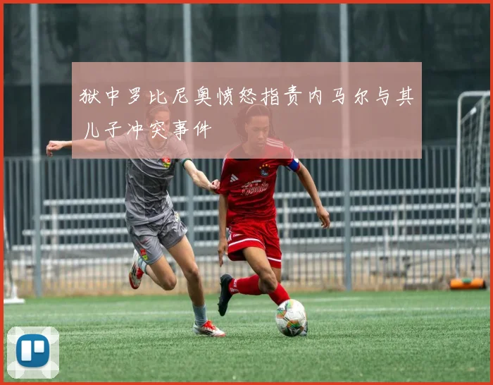 狱中罗比尼奥愤怒指责内马尔与其儿子冲突事件