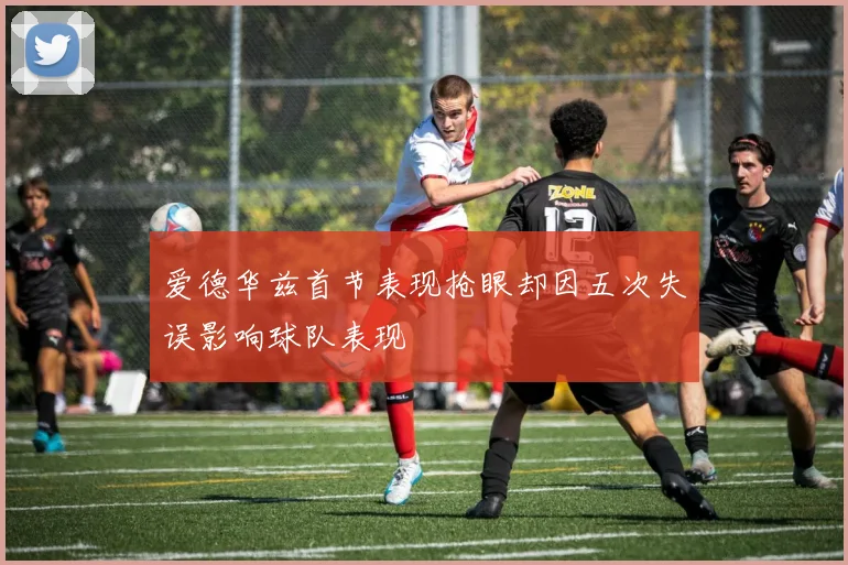 爱德华兹首节表现抢眼却因五次失误影响球队表现