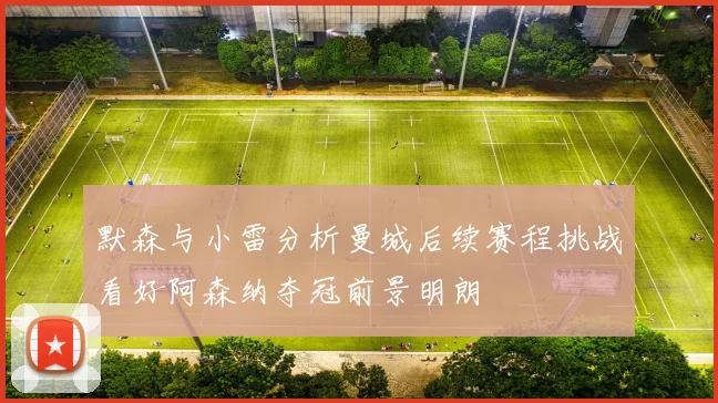 默森与小雷分析曼城后续赛程挑战看好阿森纳夺冠前景明朗