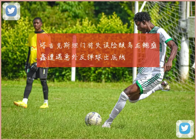 塔吉克斯坦门将失误险酿乌龙鲍盛鑫遭遇意外反弹球出底线