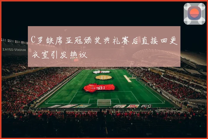 C罗缺席亚冠颁奖典礼赛后直接回更衣室引发热议
