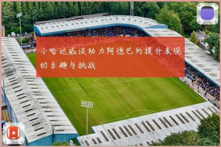 小哈达威谈助力阿德巴约提升表现的乐趣与挑战