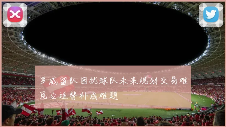 罗威留队困扰球队未来规划交易难觅合适替补成难题