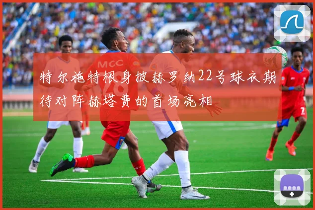 特尔施特根身披赫罗纳22号球衣期待对阵赫塔费的首场亮相
