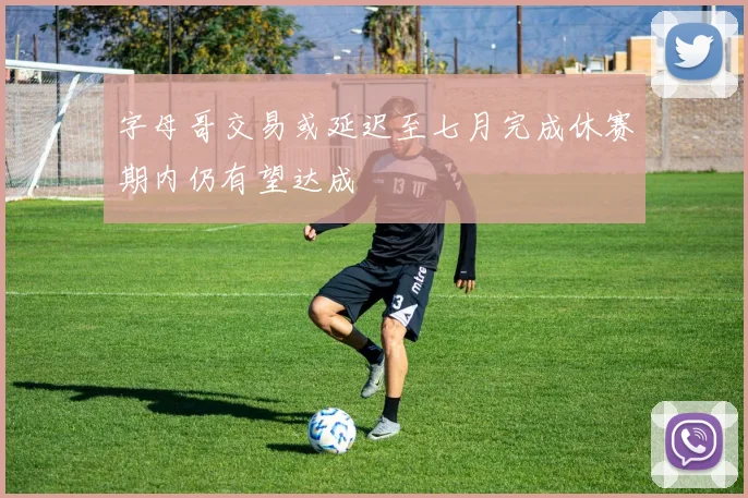 字母哥交易或延迟至七月完成休赛期内仍有望达成