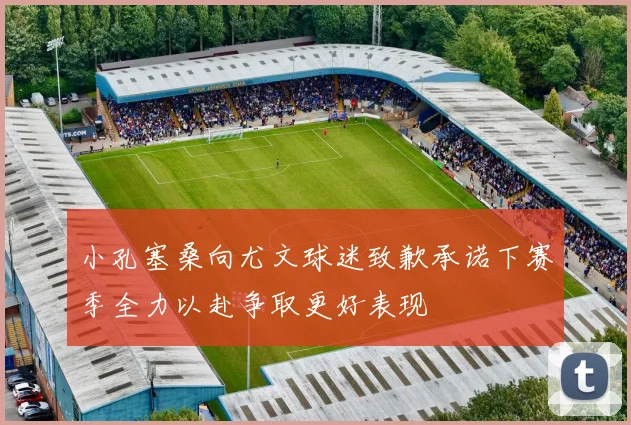 小孔塞桑向尤文球迷致歉承诺下赛季全力以赴争取更好表现