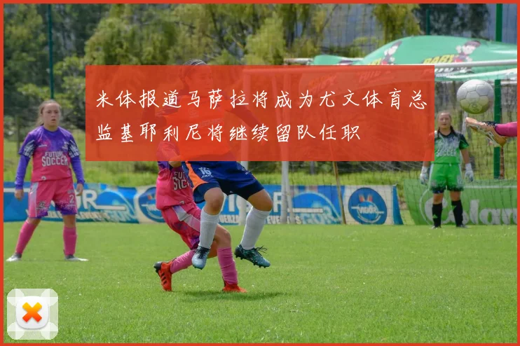 米体报道马萨拉将成为尤文体育总监基耶利尼将继续留队任职
