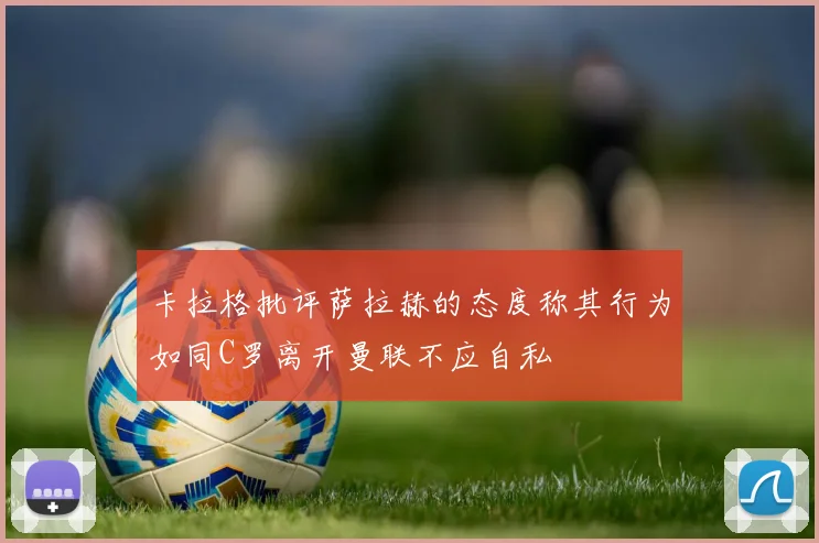 卡拉格批评萨拉赫的态度称其行为如同C罗离开曼联不应自私