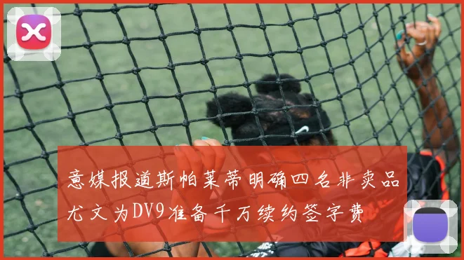 意媒报道斯帕莱蒂明确四名非卖品尤文为DV9准备千万续约签字费