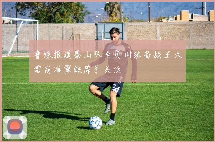 鲁媒报道泰山队全员训练备战王大雷高准翼缺席引关注
