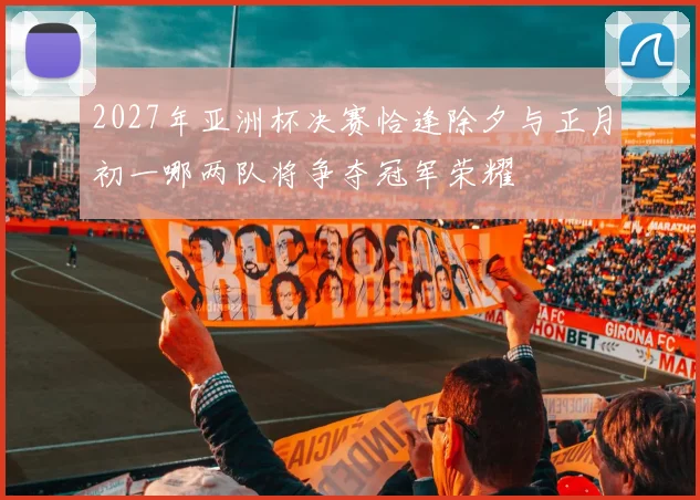 2027年亚洲杯决赛恰逢除夕与正月初一哪两队将争夺冠军荣耀