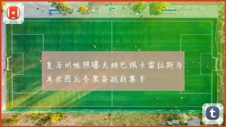 皇马训练照曝光姆巴佩卡雷拉斯与库尔图瓦齐聚备战新赛季
