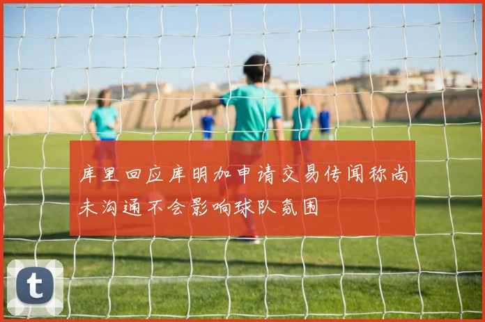 库里回应库明加申请交易传闻称尚未沟通不会影响球队氛围