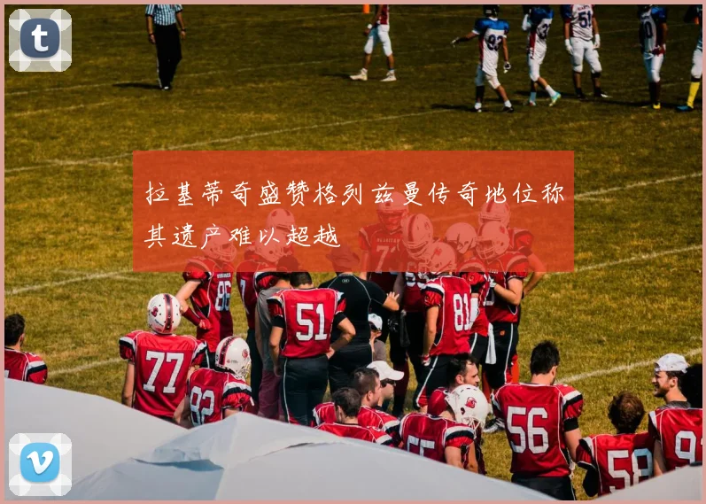 拉基蒂奇盛赞格列兹曼传奇地位称其遗产难以超越