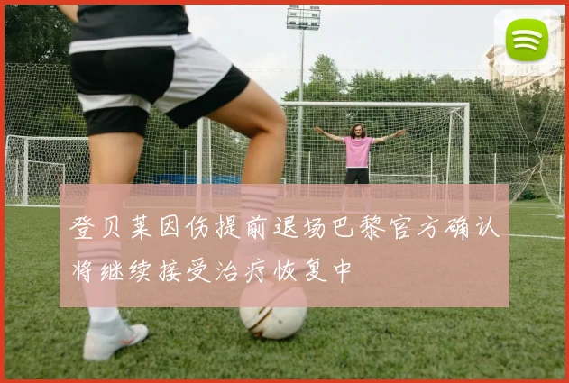 登贝莱因伤提前退场巴黎官方确认将继续接受治疗恢复中