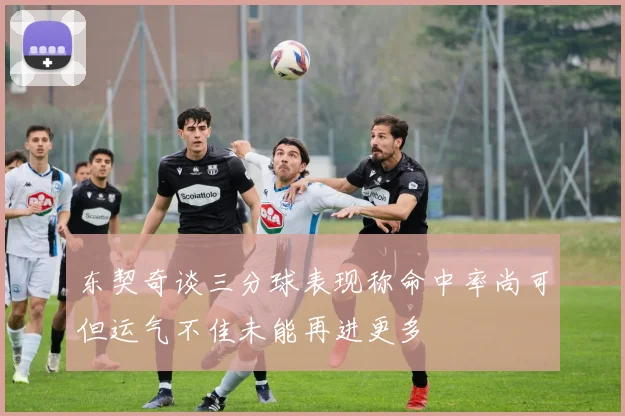 东契奇谈三分球表现称命中率尚可但运气不佳未能再进更多