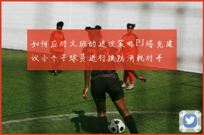 如何应对文班的进攻策略PJ塔克建议小个子球员进行换防消耗对手