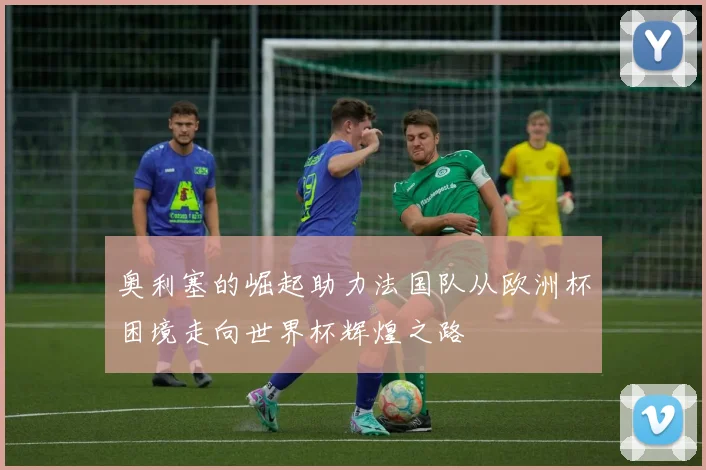 奥利塞的崛起助力法国队从欧洲杯困境走向世界杯辉煌之路