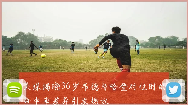 美媒揭晓36岁韦德与哈登对位时的命中率差异引发热议