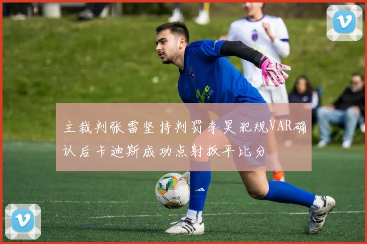 主裁判张雷坚持判罚李昊犯规VAR确认后卡迪斯成功点射扳平比分