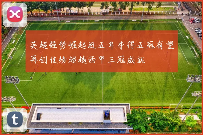 英超强势崛起近五年夺得五冠有望再创佳绩超越西甲三冠成就