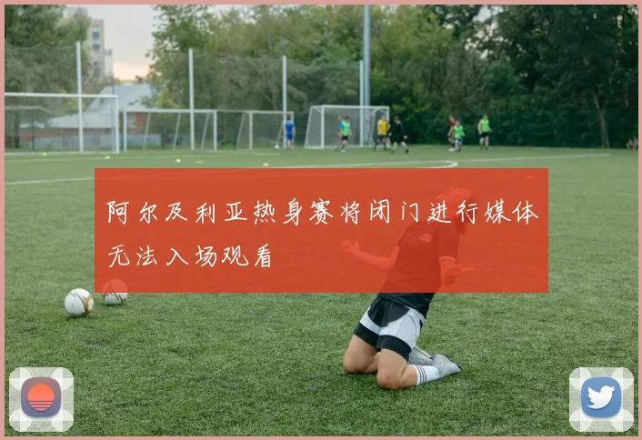 阿尔及利亚热身赛将闭门进行媒体无法入场观看