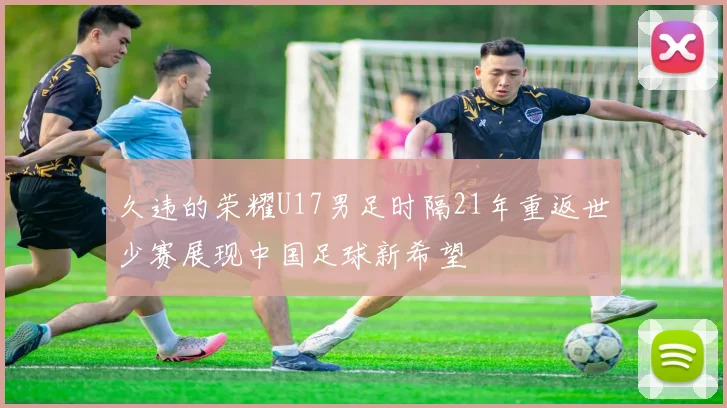 久违的荣耀U17男足时隔21年重返世少赛展现中国足球新希望