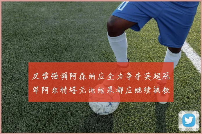 皮雷强调阿森纳应全力争夺英超冠军阿尔特塔无论结果都应继续执教