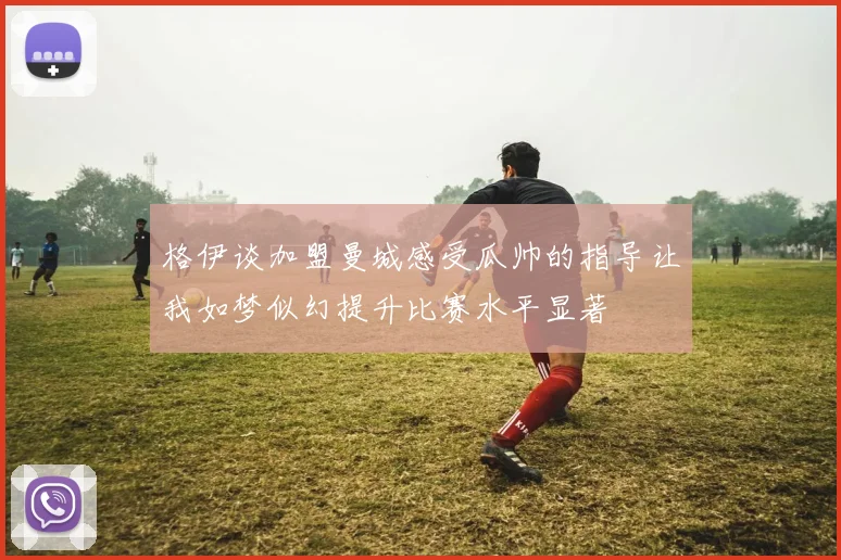 格伊谈加盟曼城感受瓜帅的指导让我如梦似幻提升比赛水平显著